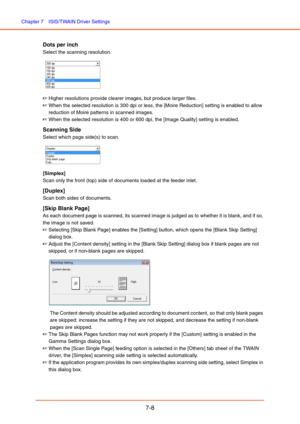 Page 107Chapter 7  ISIS/TWAIN Driver Settings
7-8
Dots per inch
Select the scanning resolution. 
 
☞Higher resolutions provide clearer images, but produce larger files. 
☞When the selected resolution is 300 dpi or less, the [Moire Reduction] setting is enabled to allow 
reduction of Moire patterns in scanned images.
☞When the selected resolution is 400 or 600 dpi, the [Image Quality] setting is enabled.
Scanning Side
Select which page side(s) to scan.
 
[Simplex]
Scan only the front (top) side of documents...