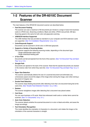 Page 12Chapter 1  Before Using the Scanner
1-5
1-2 Features of the DR-6010C Document 
Scanner
The main features of the DR-6010C document scanner are described below.
 Fast Document Feeding
The scanner can scan a maximum of 60 documents per minute in a range of sizes from business 
cards to LTR/A4 size. (Scanning conditions: Black and white, LTR/A4 size portrait, 200 dpi.) 
Scanning speed is the same for both color and grayscale scanning.
 USB/SCSI Interface Supported
The USB interface that was provided as...
