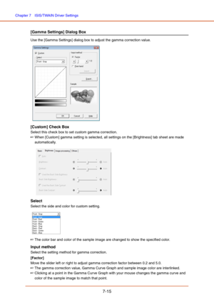 Page 114Chapter 7  ISIS/TWAIN Driver Settings
7-15
[Gamma Settings] Dialog Box
Use the [Gamma Settings] dialog box to adjust the gamma correction value.
 
[Custom] Check Box
Select this check box to set custom gamma correction.
☞When [Custom] gamma setting is selected, all settings on the [Brightness] tab sheet are made 
automatically.
Select
Select the side and color for custom setting.
 
☞The color bar and color of the sample image are changed to show the specified color.
Input method
Select the setting method...