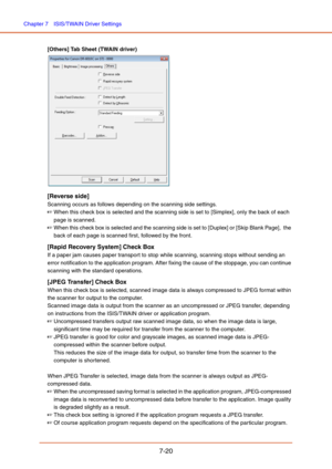 Page 119Chapter 7  ISIS/TWAIN Driver Settings
7-20
[Others] Tab Sheet (TWAIN driver)
[Reverse side]
Scanning occurs as follows depending on the scanning side settings.
☞When this check box is selected and the scanning side is set to [Simplex], only the back of each 
page is scanned.
☞When this check box is selected and the scanning side is set to [Duplex] or [Skip Blank Page],  the 
back of each page is scanned first, followed by the front.
[Rapid Recovery System] Check Box
If a paper jam causes paper transport...