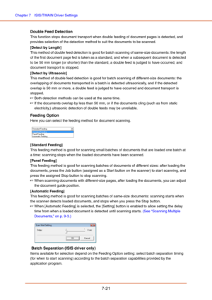 Page 120Chapter 7  ISIS/TWAIN Driver Settings
7-21
Double Feed Detection
This function stops document transport when double feeding of document pages is detected, and 
provides selection of the detection method to suit the documents to be scanned.
[Detect by Length]
This method of double feed detection is good for batch scanning of same-size documents: the length 
of the first document page fed is taken as a standard, and when a subsequent document is detected 
to be 50 mm longer (or shorter) than the standard,...