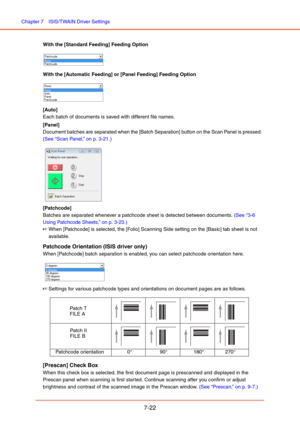 Page 121Chapter 7  ISIS/TWAIN Driver Settings
7-22
With the [Standard Feeding] Feeding Option 
With the [Automatic Feeding] or [Panel Feeding] Feeding Option 
[Auto]
Each batch of documents is saved with different file names.
[Panel]
Document batches are separated when the [Batch Separation] button on the Scan Panel is pressed.  
(See “Scan Panel,” on p. 3-21.)
 
[Patchcode]
Batches are separated whenever a patchcode sheet is detected between documents. (See “3-6 
Using Patchcode Sheets,” on p. 3-23.)
☞When...