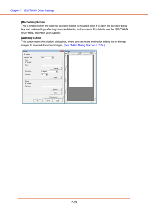 Page 122Chapter 7  ISIS/TWAIN Driver Settings
7-23
[Barcodes] Button
This is enabled when the optional barcode module is installed: click it to open the Barcode dialog 
box and make settings affecting barcode detection in documents. For details, see the ISIS/TWAIN 
driver Help, or contact your supplier.
[Addon] Button
This button opens the [Addon] dialog box, where you can make setting for adding text or bitmap 
images to scanned document images. (See “Addon Dialog Box,” on p. 7-24.)
  