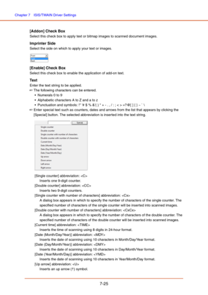 Page 124Chapter 7  ISIS/TWAIN Driver Settings
7-25
[Addon] Check Box
Select this check box to apply text or bitmap images to scanned document images.
Imprinter Side
Select the side on which to apply your text or images.
[Enable] Check Box
Select this check box to enable the application of add-on text.
Tex t
Enter the text string to be applied.
☞The following characters can be entered.
 Numerals 0 to 9
 Alphabetic characters A to Z and a to z
 Punctuation and symbols: ! # $ % &( ) * + - . , / : ; < > =?@[ ] { } ~...