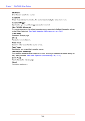 Page 128Chapter 7  ISIS/TWAIN Driver Settings
7-29
Start Value
Enter the start value for the counter.
Increment
This is the counter increment value. The counter increments by the value entered here.
Increment Trigger
Specifies the type of event that triggers a counter increment.
[New File] (ISIS driver only)
The counter increments when a batch separation occurs according to the Batch Separation settings 
on the [Others] tab sheet. (See “Batch Separation (ISIS driver only),” on p. 7-21.)
[Every Page]
Increments...