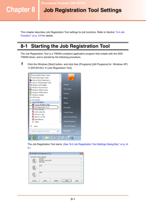 Page 1298-1
Chapter 8Job Registration Tool Settings
This chapter describes Job Registration Tool settings for job functions. Refer to Section “3-4 Job 
Function,” on p. 3-9 for details.
8-1 Starting the Job Registration Tool
The Job Registration Tool is a TWAIN-compliant application program that installs with the ISIS/
TWAIN driver, and is started by the following procedure. 
1Click the Windows [Start] button, and click then [Programs] ([All Programs] for  Windows XP) 
Æ [DR-6010C] Æ [Job Registration Tool].
The...