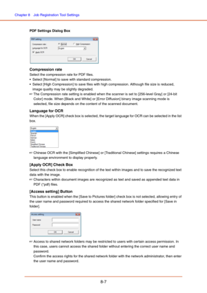 Page 135Chapter 8  Job Registration Tool Settings
8-7
PDF Settings Dialog Box
Compression rate
Select the compression rate for PDF files.
 Select [Normal] to save with standard compression.
 Select [High Compression] to save files with high compression. Although file size is reduced, 
image quality may be slightly degraded.
☞The Compression rate setting is enabled when the scanner is set to [256-level Gray] or [24-bit 
Color] mode. When [Black and White] or [Error Diffusion] binary image scanning mode is...
