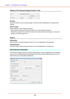 Page 136Chapter 8  Job Registration Tool Settings
8-8
Setting to Print Scanned Images (Function: Print)
[Printer]
Shows the printer to use for printing images. Click the [Printer setting] button to change printer 
settings.
[Print format]
Select whether to resize images for printing. 
 Select [Actual size] to print images the same size as their original documents. 
 Select [Fit to paper] if the scanned documents were larger than the printer paper, to resize the 
images to the printer paper size.
Buttons
[OK]...