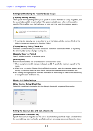 Page 137Chapter 8  Job Registration Tool Settings
8-9
Settings for Monitoring the Folder for Saved Images
[Capacity Warning Settings]
The Capacity Warning Settings allow you to specify in advance the folder for saving image files, and 
the space to be available for saving files. If the space required to save a file would exceed the 
specified Warning Size when star ting to scan or while scanning, a warning message appears. 
☞A warning size (capacity) can be specified for up to five folders, with the number (1 to...
