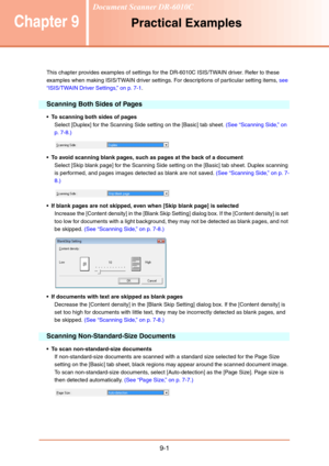 Page 1399-1
Chapter 9Practical Examples
This chapter provides examples of settings for the DR-6010C ISIS/TWAIN driver. Refer to these 
examples when making ISIS/TWAIN driver settings. For descriptions of particular setting items, see 
“ISIS/TWAIN Driver Settings,” on p. 7-1.
Scanning Both Sides of Pages
 To scanning both sides of pages
Select [Duplex] for the Scanning Side setting on the [Basic] tab sheet. (See “Scanning Side,” on 
p. 7-8.)
 To avoid scanning blank pages, such as pages at the back of a document...