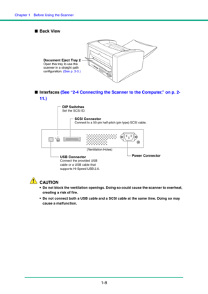 Page 15Chapter 1  Before Using the Scanner
1-8 ■Back View
■Interfaces (See “2-4 Connecting the Scanner to the Computer,” on p. 2-
11.)
CAUTION
 Do not block the ventilation openings. Doing so could cause the scanner to overheat, 
creating a risk of fire.
 Do not connect both a USB cable and a SCSI cable at the same time. Doing so may 
cause a malfunction. 
Document Eject Tray 2
Open this tray to use the 
scanner in a straight path 
configuration. (See p. 3-3.)
1ON2
USB Connector
Connect the provided USB 
cable...