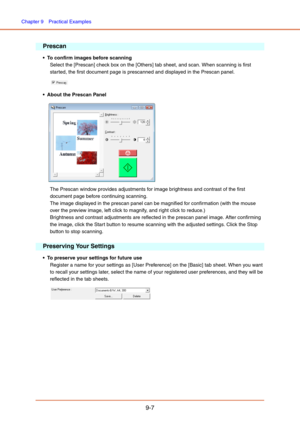 Page 145Chapter 9  Practical Examples
9-7
Prescan
 To confirm images before scanning
Select the [Prescan] check box on the [Others] tab sheet, and scan. When scanning is first 
started, the first document page is prescanned and displayed in the Prescan panel. 
 
 About the Prescan Panel
 
The Prescan window provides adjustments for image brightness and contrast of the first 
document page before continuing scanning. 
The image displayed in the prescan panel can be magnified for confirmation (with the mouse 
over...