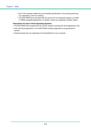 Page 18Chapter 2  Setup
2-3
 Even if the computer satisfies the recommended specifications, the scanning speed may 
vary, depending on the scan settings.
 The ISIS/TWAIN Drivers provided with the scanner do not necessarily operate on all ISIS- 
or TWAIN-compatible applications. For details, contact your application software retailer.
Precautions for Use in 64-bit Operating Systems
 The ISIS/TWAIN driver supplied with this product supports scanning with 32-bit applications only.
 Even with 32-bit applications,...