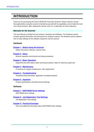 Page 3INTRODUCTION
i
INTRODUCTION
Thank you for purchasing the Canon DR-6010C Document Scanner. Please read this manual 
thoroughly before using the scanner to familiarize yourself with its capabilities, and to make the most 
of its many functions. After reading this manual, store it in a safe place for future reference.
Manuals for the Scanner
The User Manual is divided into two sections: Hardware and Software. The Hardware section 
contains general information and instructions for using the scanner. The...