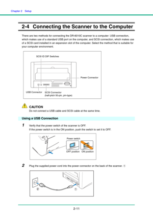 Page 26Chapter 2  Setup
2-11
2-4 Connecting the Scanner to the Computer
There are two methods for connecting the DR-6010C scanner to a computer: USB connection, 
which makes use of a standard USB port on the computer, and SCSI connection, which makes use 
of a SCSI card installed in an expansion slot of the computer. Select the method that is suitable for 
your computer environment.
CAUTION
Do not connect a USB cable and SCSI cable at the same time.
Using a USB Connection
1Verify that the power switch of the...