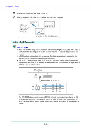 Page 27Chapter 2  Setup
2-12
3Connect the power cord into an AC outlet. b
4Use the supplied USB cable to connect the scanner to the computer.
Using a SCSI Connection
IMPORTANT
 Make sure that the computer is turned OFF before connecting the SCSI cable. If the cable is 
connected while the computer is on, the scanner may not be properly recognized by the 
computer.
 A SCSI cable is not supplied with the scanner. Purchase a cable that is suitable for the 
scanner and for the SCSI connector on the computer.
 The...