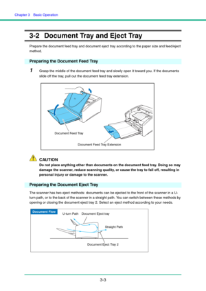 Page 33Chapter 3  Basic Operation
3-3
3-2 Document Tray and Eject Tray
Prepare the document feed tray and document eject tray according to the paper size and feed/eject 
method.
Preparing the Document Feed Tray
1Grasp the middle of the document feed tray and slowly open it toward you. If the documents 
slide off the tray, pull out the document feed tray extension. 
CAUTION
Do not place anything other than documents on the document feed tray. Doing so may 
damage the scanner, reduce scanning quality, or cause...