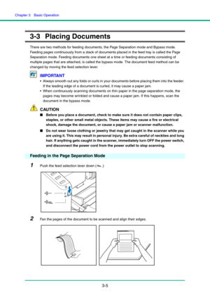 Page 35Chapter 3  Basic Operation
3-5
3-3 Placing Documents
There are two methods for feeding documents, the Page Separation mode and Bypass mode. 
Feeding pages continuously from a stack of documents placed in the feed tray is called the Page 
Separation mode. Feeding documents one sheet at a time or feeding documents consisting of 
multiple pages that are attached, is called the bypass mode. The document feed method can be 
changed by moving the feed selection lever.
IMPORTANT
 Always smooth out any folds or...