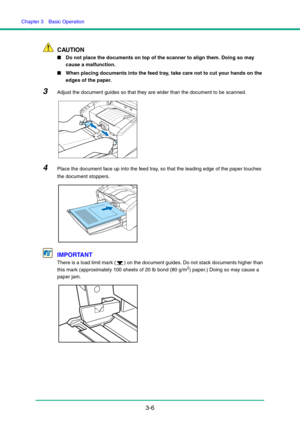 Page 36Chapter 3  Basic Operation
3-6
CAUTION
■Do not place the documents on top of the scanner to align them. Doing so may 
cause a malfunction.
■When placing documents into the feed tray, take care not to cut your hands on the 
edges of the paper.
3Adjust the document guides so that they are wider than the document to be scanned.
4Place the document face up into the feed tray, so that the leading edge of the paper touches 
the document stoppers.
IMPORTANT
There is a load limit mark ( ) on the document guides....