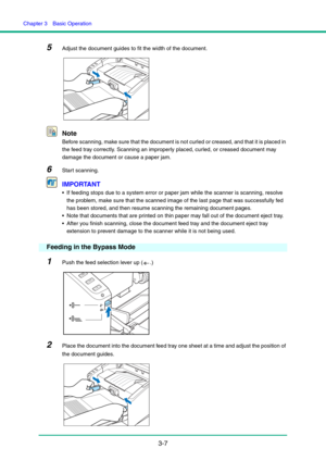 Page 37Chapter 3  Basic Operation
3-7
5Adjust the document guides to fit the width of the document.
Note
Before scanning, make sure that the document is not curled or creased, and that it is placed in 
the feed tray correctly. Scanning an improperly placed, curled, or creased document may 
damage the document or cause a paper jam.
6Start scanning.
IMPORTANT
 If feeding stops due to a system error or paper jam while the scanner is scanning, resolve 
the problem, make sure that the scanned image of the last page...