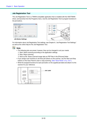 Page 40Chapter 3  Basic Operation
3-10
Job Registration Tool
The Job Registration Tool is a TWAIN-compatible application that is installed with the ISIS/TWAIN 
driver, and launches from the Programs menu. Use the Job Registration Tool to program functions in 
the job buttons.
For information about Job Registration Tool settings, see Chapter 8, “Job Registration Tool Settings,” 
as well as the online help for the Job Registration Tool.
Note
 The following jobs are preset, however, they can be changed to suit...