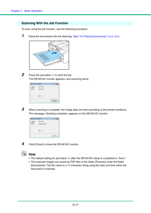 Page 41Chapter 3  Basic Operation
3-11
Scanning With the Job Function
To scan using the job function, use the following procedure.
1Place the documents into the feed tray. (See “3-3 Placing Documents,” on p. 3-5.)
2Press the job button c to start the job.
The DR-6010C monitor appears, and scanning starts.
3When scanning is complete, the image data are sent according to the preset conditions.
The message  appears on the DR-6010C monitor.
4Click [Close] to close the DR-6010C monitor.
Note
 The default setting for...