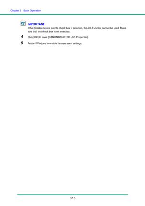 Page 45Chapter 3  Basic Operation
3-15 IMPORTANT
If the [Disable device events] check box is selected, the Job Function cannot be used. Make 
sure that this check box is not selected.
4Click [OK] to close [CANON DR-6010C USB Properties].
5Restart Windows to enable the new event settings. 