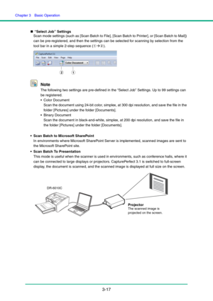 Page 47Chapter 3  Basic Operation
3-17
„“Select Job” Settings
Scan mode settings (such as [Scan Batch to File], [Scan Batch to Printer], or [Scan Batch to Mail]) 
can be pre-registered, and then the settings can be selected for scanning by selection from the 
tool bar in a simple 2-step sequence (aÆb).
Note
The following two settings are pre-defined in the “Select Job” Settings. Up to 99 settings can 
be registered.
 Color Document 
Scan the document using 24-bit color, simplex, at 300 dpi resolution, and save...