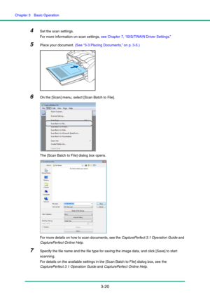 Page 50Chapter 3  Basic Operation
3-20
4Set the scan settings.
For more information on scan settings, see Chapter 7, “ISIS/TWAIN Driver Settings.”
5Place your document. (See “3-3 Placing Documents,” on p. 3-5.)
6On the [Scan] menu, select [Scan Batch to File].
The [Scan Batch to File] dialog box opens.
For more details on how to scan documents, see the CapturePerfect 3.1 Operation Guide and 
CapturePerfect Online Help.
7Specify the file name and the file type for saving the image data, and click [Save] to start...