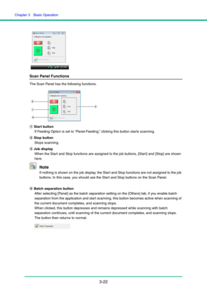 Page 52Chapter 3  Basic Operation
3-22
Scan Panel Functions
The Scan Panel has the following functions.
a Start button
If Feeding Option is set to “Panel-Feeding,” clicking this button starts scanning.
b Stop button
Stops scanning.
c Job display
When the Start and Stop functions are assigned to the job buttons, [Start] and [Stop] are shown 
here.
Note
If nothing is shown on the job display, the Start and Stop functions are not assigned to the job 
buttons. In this case, you should use the Start and Stop buttons...