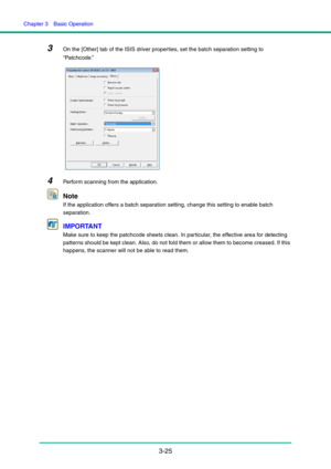 Page 55Chapter 3  Basic Operation
3-25
3On the [Other] tab of the ISIS driver properties, set the batch separation setting to 
“Patchcode.”
4Perform scanning from the application.
Note
If the application offers a batch separation setting, change this setting to enable batch 
separation.
IMPORTANT
Make sure to keep the patchcode sheets clean. In particular, the effective area for detecting 
patterns should be kept clean. Also, do not fold them or allow them to become creased. If this 
happens, the scanner will...