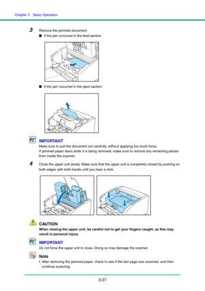 Page 57Chapter 3  Basic Operation
3-27
3Remove the jammed document.
■If the jam occurred in the feed section
■If the jam occurred in the eject section
IMPORTANT
Make sure to pull the document out carefully, without applying too much force.
If jammed paper tears while it is being removed, make sure to remove any remaining pieces 
from inside the scanner.
4Close the upper unit slowly. Make sure that the upper unit is completely closed by pushing on 
both edges with both hands until you hear a click.
CAUTION
When...