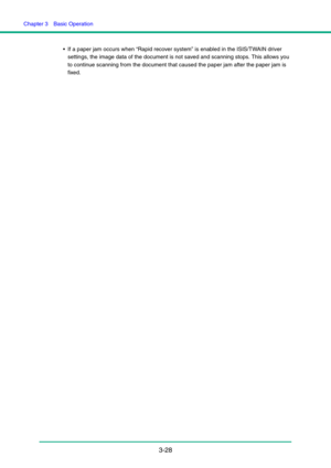 Page 58Chapter 3  Basic Operation
3-28
 If a paper jam occurs when “Rapid recover system” is enabled in the ISIS/TWAIN driver 
settings, the image data of the document is not saved and scanning stops. This allows you 
to continue scanning from the document that caused the paper jam after the paper jam is 
fixed.  