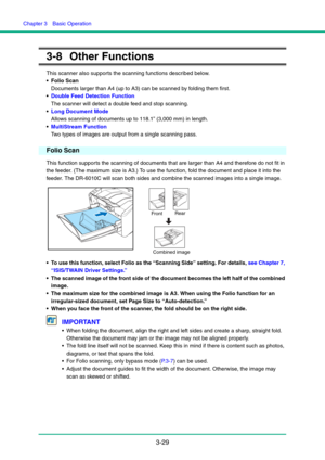 Page 59Chapter 3  Basic Operation
3-29
3-8 Other Functions
This scanner also supports the scanning functions described below.
 Folio Scan 
Documents larger than A4 (up to A3) can be scanned by folding them first.
Double Feed Detection Function 
The scanner will detect a double feed and stop scanning.
Long Document Mode 
Allows scanning of documents up to 118.1” (3,000 mm) in length.
MultiStream Function 
Two types of images are output from a single scanning pass.
Folio Scan
This function supports the scanning...