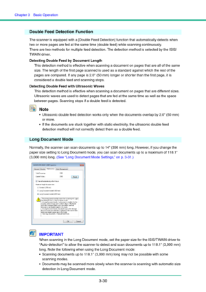 Page 60Chapter 3  Basic Operation
3-30
Double Feed Detection Function
The scanner is equipped with a [Double Feed Detection] function that automatically detects when 
two or more pages are fed at the same time (double feed) while scanning continuously.
There are two methods for multiple feed detection. The detection method is selected by the ISIS/
TWAIN driver.
Detecting Double Feed by Document Length
This detection method is effective when scanning a document on pages that are all of the same 
size. The length...