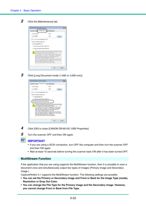 Page 63Chapter 3  Basic Operation
3-33
2Click the [Maintenance] tab.
3Click [Long Document mode (1,000 or 3,000 mm)].
4Click [OK] to close [CANON DR-6010C USB Properties].
5Turn the scanner OFF and then ON again.
IMPORTANT
 If you are using a SCSI connection, turn OFF the computer and then turn the scanner OFF 
and then ON again.
 Wait at least 10 seconds before turning the scanner back ON after it has been turned OFF.
MultiStream Function
If the application that you are using supports the MultiStream function,...