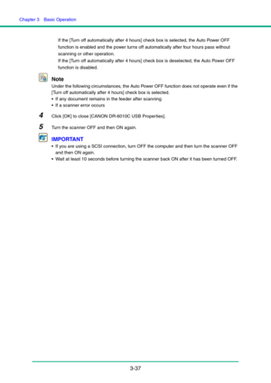 Page 67Chapter 3  Basic Operation
3-37
If the [Turn off automatically after 4 hours] check box is selected, the Auto Power OFF 
function is enabled and the power turns off automatically after four hours pass without 
scanning or other operation.
If the [Turn off automatically after 4 hours] check box is deselected, the Auto Power OFF 
function is disabled.
Note
Under the following circumstances, the Auto Power OFF function does not operate even if the 
[Turn off automatically after 4 hours] check box is...