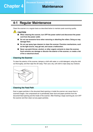 Page 684-1
Chapter 4Maintenance
4-1 Regular Maintenance
Clean the scanner on a regular basis as described below to maintain peak scanning quality.
CAUTION
■When cleaning the scanner, turn OFF the power switch and disconnect the power 
cord from the power outlet.
■Do not use excessive force when removing or attaching the rollers. Doing so may 
damage them.
■Do not use spray type cleaners to clean the scanner. Precision mechanisms, such 
as the light source, may get wet, and cause a malfunction.
■Never use paint...