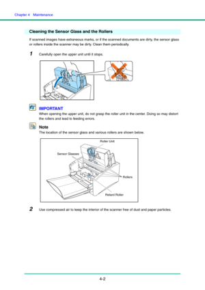 Page 69Chapter 4  Maintenance
4-2
Cleaning the Sensor Glass and the Rollers
If scanned images have extraneous marks, or if the scanned documents are dirty, the sensor glass 
or rollers inside the scanner may be dirty. Clean them periodically.
1Carefully open the upper unit until it stops.
IMPORTANT
When opening the upper unit, do not grasp the roller unit in the center. Doing so may distort 
the rollers and lead to feeding errors.
Note
The location of the sensor glass and various rollers are shown below.
2Use...