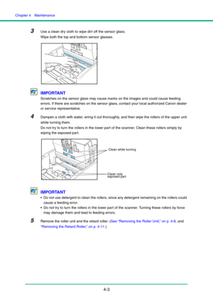 Page 70Chapter 4  Maintenance
4-3
3Use a clean dry cloth to wipe dirt off the sensor glass. 
Wipe both the top and bottom sensor glasses.
IMPORTANT
Scratches on the sensor glass may cause marks on the images and could cause feeding 
errors. If there are scratches on the sensor glass, contact your local authorized Canon dealer 
or service representative.
4Dampen a cloth with water, wring it out thoroughly, and then wipe the rollers of the upper unit 
while turning them.
Do not try to turn the rollers in the...