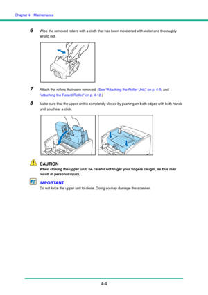 Page 71Chapter 4  Maintenance
4-4
6Wipe the removed rollers with a cloth that has been moistened with water and thoroughly 
wrung out.
7Attach the rollers that were removed. (See “Attaching the Roller Unit,” on p. 4-9, and 
“Attaching the Retard Roller,” on p. 4-12.)
8Make sure that the upper unit is completely closed by pushing on both edges with both hands 
until you hear a click.
CAUTION
When closing the upper unit, be careful not to get your fingers caught, as this may 
result in personal injury.
IMPORTANT...