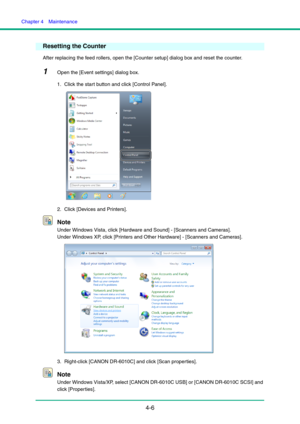 Page 73Chapter 4  Maintenance
4-6
Resetting the Counter
After replacing the feed rollers, open the [Counter setup] dialog box and reset the counter.
1Open the [Event settings] dialog box.
1. Click the start button and click [Control Panel].
2. Click [Devices and Printers].
Note
Under Windows Vista, click [Hardware and Sound] - [Scanners and Cameras].
Under Windows XP, click [Printers and Other Hardware] - [Scanners and Cameras].
3. Right-click [CANON DR-6010C] and click [Scan properties].
Note
Under Windows...