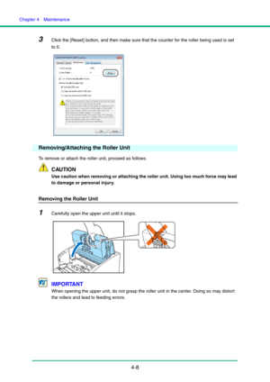 Page 75Chapter 4  Maintenance
4-8
3Click the [Reset] button, and then make sure that the counter for the roller being used is set 
to 0.
Removing/Attaching the Roller Unit
To remove or attach the roller unit, proceed as follows.
CAUTION
Use caution when removing or attaching the roller unit. Using too much force may lead 
to damage or personal injury.
Removing the Roller Unit
1Carefully open the upper unit until it stops.
IMPORTANT
When opening the upper unit, do not grasp the roller unit in the center. Doing...