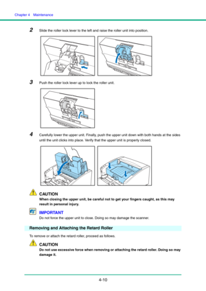 Page 77Chapter 4  Maintenance
4-10
2Slide the roller lock lever to the left and raise the roller unit into position.
3Push the roller lock lever up to lock the roller unit.
4Carefully lower the upper unit. Finally, push the upper unit down with both hands at the sides 
until the unit clicks into place. Verify that the upper unit is properly closed.
CAUTION
When closing the upper unit, be careful not to get your fingers caught, as this may 
result in personal injury.
IMPORTANT
Do not force the upper unit to...