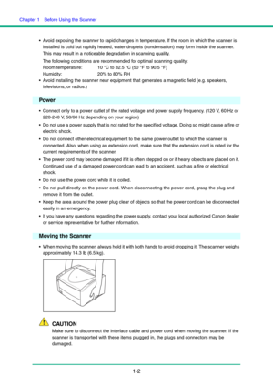 Page 9Chapter 1  Before Using the Scanner
1-2
 Avoid exposing the scanner to rapid changes in temperature. If the room in which the scanner is 
installed is cold but rapidly heated, water droplets (condensation) may form inside the scanner. 
This may result in a noticeable degradation in scanning quality.
The following conditions are recommended for optimal scanning quality:
Room temperature:  10 °C to 32.5 °C (50 °F to 90.5 °F)
Humidity:  20% to 80% RH
 Avoid installing the scanner near equipment that...