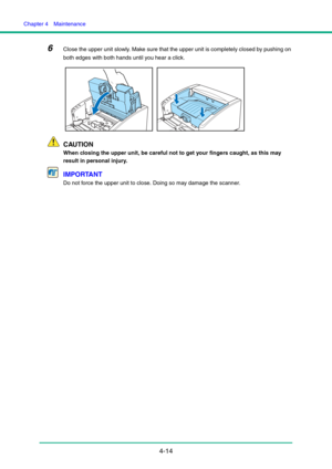 Page 81Chapter 4  Maintenance
4-14
6Close the upper unit slowly. Make sure that the upper unit is completely closed by pushing on 
both edges with both hands until you hear a click.
CAUTION
When closing the upper unit, be careful not to get your fingers caught, as this may 
result in personal injury.
IMPORTANT
Do not force the upper unit to close. Doing so may damage the scanner. 