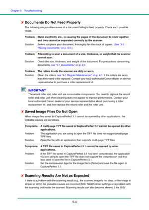 Page 85Chapter 5  Troubleshooting
5-4
✘Documents Do Not Feed Properly
The following are possible causes of a document failing to feed properly. Check each possible 
cause.
Problem Static electricity, etc., is causing the pages of the document to stick together, 
and they cannot be separated correctly by the scanner.
Solution Before you place your document, thoroughly fan the stack of papers. (See “3-3 
Placing Documents,” on p. 3-5.)
Problem Attempting to scan a document of a size, thickness, or weight that the...