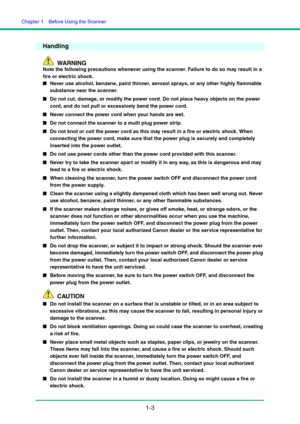 Page 10Chapter 1  Before Using the Scanner
1-3
Handling
WARNING
Note the following precautions whenever using the scanner. Failure to do so may result in a 
fire or electric shock.
■Never use alcohol, benzene, paint thinner, aerosol sprays, or any other highly flammable 
substance near the scanner.
■Do not cut, damage, or modify the power cord. Do not place heavy objects on the power 
cord, and do not pull or excessively bend the power cord.
■Never connect the power cord when your hands are wet.
■Do not connect...