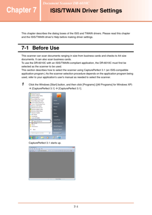 Page 1007-1
Chapter 7ISIS/TWAIN Driver Settings
This chapter describes the dialog boxes of the ISIS and TWAIN drivers. Please read this chapter 
and the ISIS/TWAIN driver’s Help before making driver settings.
7-1 Before Use
This scanner can scan documents ranging in size from business cards and checks to A4 size 
documents. It can also scan business cards.
To use the DR-6010C with an ISIS/TWAIN-compliant application, the DR-6010C must first be 
selected as the scanner to be used. 
This section describes how to...