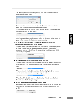 Page 101Software Setup95
Chapter 3
The [Setting] button allows setting a delay time from when a document is 
loaded until scanning starts.
Set a delay time when you need to adjust the document guides or align the 
pages after loading a document with automatic feeding. 
When [Panel Feeding] is selected as the [Feeding Option], scanning does not 
start until you press the Start button.
After loading different-size documents, adjust the document guides or sort the 
pages before pressing the Start button to start...